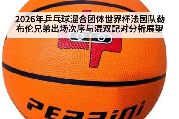 2026年乒乓球混合团体世界杯法国队勒布伦兄弟出场次序与混双配对分析展望